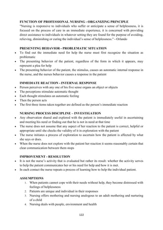 122
FUNCTION OF PROFESSIONAL NURSING - ORGANIZING PRINCIPLE
"Nursing is responsive to individuals who suffer or anticipate a sense of helplessness, it is
focused on the process of care in an immediate experience, it is concerned with providing
direct assistance to individuals in whatever setting they are found for the purpose of avoiding,
relieving, diminishing or curing the individual‘s sense of helplessness." - Orlando
PRESENTING BEHAVIOR - PROBLEMATIC SITUATION
 To find out the immediate need for help the nurse must first recognize the situation as
problematic
 The presenting behavior of the patient, regardless of the form in which it appears, may
represent a plea for help
 The presenting behavior of the patient, the stimulus, causes an automatic internal response in
the nurse, and the nurses behavior causes a response in the patient
IMMEDIATE REACTION - INTERNAL RESPONSE
 Person perceives with any one of his five sense organs an object or objects
 The perceptions stimulate automatic thought
 Each thought stimulates an automatic feeling
 Then the person acts
 The first three items taken together are defined as the person‘s immediate reaction
NURSING PROCESS DISCIPLINE – INVESTIGATION
 Any observation shared and explored with the patient is immediately useful in ascertaining
and meeting his need or finding out that he is not in need at that time
 The nurse does not assume that any aspect of her reaction to the patient is correct, helpful or
appropriate until she checks the validity of it in exploration with the patient
 The nurse initiates a process of exploration to ascertain how the patient is affected by what
she says or does.
 When the nurse does not explore with the patient her reaction it seems reasonably certain that
clear communication between them stops
IMPROVEMENT - RESOLUTION
 It is not the nurse‘s activity that is evaluated but rather its result: whether the activity serves
to help the patient communicates her or his need for help and how it is met.
 In each contact the nurse repeats a process of learning how to help the individual patient.
ASSUMPTIONS
1. When patients cannot cope with their needs without help, they become distressed with
feelings of helplessness
2. Patients are unique and individual in their responses
3. Nursing offers mothering and nursing analogous to an adult mothering and nurturing
of a child
4. Nursing deals with people, environment and health
 