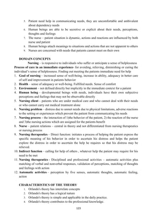 123
5. Patient need help in communicating needs, they are uncomfortable and ambivalent
about dependency needs
6. Human beings are able to be secretive or explicit about their needs, perceptions,
thoughts and feelings
7. The nurse – patient situation is dynamic, actions and reactions are influenced by both
nurse and patient
8. Human beings attach meanings to situations and actions that are not apparent to others
9. Nurses are concerned with needs that patients cannot meet on their own
DOMAIN CONCEPTS
Nursing – is responsive to individuals who suffer or anticipate a sense of helplessness
Process of care in an immediate experience- for avoiding, relieving, diminishing or curing the
individual‘s sense of helplessness. Finding out meeting the patients immediate need for help
1. Goal of nursing – increased sense of well-being, increase in ability, adequacy in better care
of self and improvement in patients behavior
2. Health – sense of adequacy or well-being. Fulfilled needs. Sense of comfort
3. Environment – not defined directly but implicitly in the immediate context for a patient
4. Human being – developmental beings with needs, individuals have their own subjective
perceptions and feelings that may not be observable directly
5. Nursing client – patients who are under medical care and who cannot deal with their needs
or who cannot carry out medical treatment alone
6. Nursing problem – distress due to unmet needs due to physical limitations, adverse reactions
to the setting or experiences which prevent the patient from communicating his needs
7. Nursing process – the interaction of 1)the behavior of the patient, 2) the reaction of the nurse
and 3)the nursing actions which are assigned for the patients benefit
8. Nurse – patient relations – central in theory and not differentiated from nursing therapeutics
or nursing process
9. Nursing therapeutics – Direct function: initiates a process of helping the patient express the
specific meaning of his behavior in order to ascertain his distress and helps the patient
explore the distress in order to ascertain the help he requires so that his distress may be
relieved.
10. Indirect function – calling for help of others , whatever help the patient may require for his
need to be met
11. Nursing therapeutics - Disciplined and professional activities – automatic activities plus
matching of verbal and nonverbal responses, validation of perceptions, matching of thoughts
and feelings with action
12. Automatic activities – perception by five senses, automatic thoughts, automatic feeling,
action
CHARACTERISTICS OF THE THEORY
1. Orlando's theory has interrelate concepts
2. Orlando's theory has a logical nature
3. Orlando's theory is simple and applicable in the daily practice.
4. Orlando's theory contributes to the professional knowledge.
 