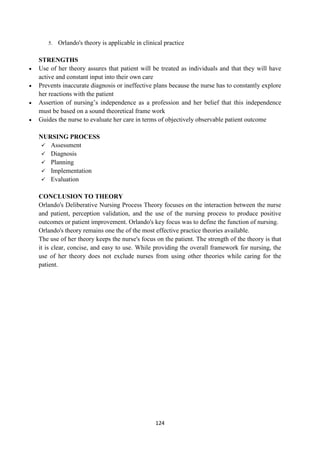 124
5. Orlando's theory is applicable in clinical practice
STRENGTHS
 Use of her theory assures that patient will be treated as individuals and that they will have
active and constant input into their own care
 Prevents inaccurate diagnosis or ineffective plans because the nurse has to constantly explore
her reactions with the patient
 Assertion of nursing‘s independence as a profession and her belief that this independence
must be based on a sound theoretical frame work
 Guides the nurse to evaluate her care in terms of objectively observable patient outcome
NURSING PROCESS
 Assessment
 Diagnosis
 Planning
 Implementation
 Evaluation
CONCLUSION TO THEORY
Orlando's Deliberative Nursing Process Theory focuses on the interaction between the nurse
and patient, perception validation, and the use of the nursing process to produce positive
outcomes or patient improvement. Orlando's key focus was to define the function of nursing.
Orlando's theory remains one the of the most effective practice theories available.
The use of her theory keeps the nurse's focus on the patient. The strength of the theory is that
it is clear, concise, and easy to use. While providing the overall framework for nursing, the
use of her theory does not exclude nurses from using other theories while caring for the
patient.
 