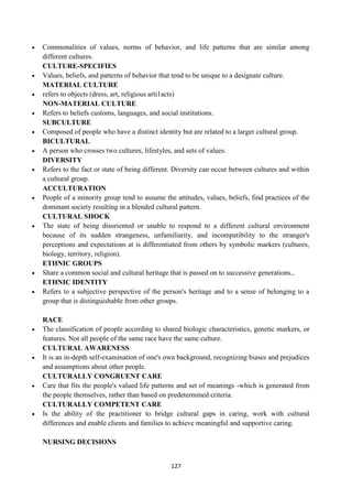 127
 Commonalities of values, norms of behavior, and life patterns that are similar among
different cultures.
CULTURE-SPECIFIES
 Values, beliefs, and patterns of behavior that tend to be unique to a designate culture.
MATERIAL CULTURE
 refers to objects (dress, art, religious arti1acts)
NON-MATERIAL CULTURE
 Refers to beliefs customs, languages, and social institutions.
SUBCULTURE
 Composed of people who have a distinct identity but are related to a larger cultural group.
BICULTURAL
 A person who crosses two cultures, lifestyles, and sets of values.
DIVERSITY
 Refers to the fact or state of being different. Diversity can occur between cultures and within
a cultural group.
ACCULTURATION
 People of a minority group tend to assume the attitudes, values, beliefs, find practices of the
dominant society resulting in a blended cultural pattern.
CULTURAL SHOCK
 The state of being disoriented or unable to respond to a different cultural environment
because of its sudden strangeness, unfamiliarity, and incompatibility to the stranger's
perceptions and expectations at is differentiated from others by symbolic markers (cultures,
biology, territory, religion).
ETHNIC GROUPS
 Share a common social and cultural heritage that is passed on to successive generations.,
ETHNIC IDENTITY
 Refers to a subjective perspective of the person's heritage and to a sense of belonging to a
group that is distinguishable from other groups.
RACE
 The classification of people according to shared biologic characteristics, genetic markers, or
features. Not all people of the same race have the same culture.
CULTURAL AWARENESS
 It is an in-depth self-examination of one's own background, recognizing biases and prejudices
and assumptions about other people.
CULTURALLY CONGRUENT CARE
 Care that fits the people's valued life patterns and set of meanings -which is generated from
the people themselves, rather than based on predetermined criteria.
CULTURALLY COMPETENT CARE
 Is the ability of the practitioner to bridge cultural gaps in caring, work with cultural
differences and enable clients and families to achieve meaningful and supportive caring.
NURSING DECISIONS
 