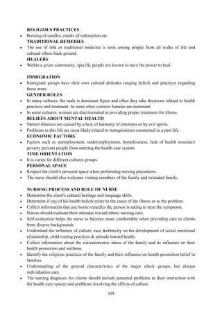 129
RELIGIOUS PRACTICES
 Burning of candles, rituals of redemption etc.
TRADITIONAL REMEDIES
 The use of folk or traditional medicine is seen among people from all walks of life and
cultural ethnic back ground.
HEALERS
 Within a given community, specific people are known to have the power to heal.
IMMIGRATION
 Immigrant groups have their own cultural attitudes ranging beliefs and practices regarding
these areas.
GENDER ROLES
 In many cultures, the male is dominant figure and often they take decisions related to health
practices and treatment. In some other cultures females are dominant.
 In some cultures, women are discriminated in providing proper treatment for illness.
BELIEFS ABOUT MENTAL HEALTH
 Mental illnesses are caused by a lack of harmony of emotions or by evil spirits.
 Problems in this life are most likely related to transgressions committed in a past life.
ECONOMIC FACTORS
 Factors such as unemployment, underemployment, homelessness, lack of health insurance
poverty prevent people from entering the health care system.
TIME ORIENTATION
 It is varies for different cultures groups.
PERSONAL SPACE
 Respect the client's personal space when performing nursing procedures.
 The nurse should also welcome visiting members of the family and extended family.
NURSING PROCESS AND ROLE OF NURSE
 Determine the client's cultural heritage and language skills.
 Determine if any of his health beliefs relate to the cause of the illness or to the problem.
 Collect information that any home remedies the person is taking to treat the symptoms.
 Nurses should evaluate their attitudes toward ethnic nursing care.
 Self-evaluation helps the nurse to become more comfortable when providing care to clients
from diverse backgrounds
 Understand the influence of culture, race &ethnicity on the development of social emotional
relationship, child rearing practices & attitude toward health.
 Collect information about the socioeconomic status of the family and its influence on their
health promotion and wellness
 Identify the religious practices of the family and their influence on health promotion belief in
families.
 Understanding of the general characteristics of the major ethnic groups, but always
individualize care.
 The nursing diagnosis for clients should include potential problems in their interaction with
the health care system and problems involving the effects of culture.
 