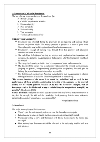 13
Achievements of Virginia Henderson:
She has relieved honorary doctoral degrees from the:
 Boston College.
 Catholic university of America
 Emory university
 Pace university
 Rush university
 Yale university
 Thomas Jefferson university
THEORY BACKGROUND
 Henderson was educated during the empiricist era in medicine and nursing, which
focused on patient needs. The theory presents a patient as a sum of parts with
biopsychosocial need and the patient is neither client nor consumer.
 Henderson‘s concept of nursing was derived from her practice and education
therefore her work is inductive.
 She called her definition of nursing her concept and emphasized the importance of
increasing the patient‘s independence so that progress after hospitalization would not
be delayed.
 She categorized nursing activities into 14 components, based on human needs.
 She described the nurse's role as substitutive (doing for the person), supplementary
(helping the person), complementary (working with the person), with the goal of
helping the person become as independent as possible.
 Her definition of nursing was: Assisting individuals to gain independence in relation
to the performance of activities contributing to health or its recovery.
"The unique function of the nurse is to assist the individual, sick or well, in the
performance of those activities contributing to health or its recovery (or to peaceful
death) that he would perform unaided if he had the necessary strength, will or
knowledge. And to do this in such a way as to help him gain independence as rapidly as
possible" (Henderson, 1966).
Classic definition: ―I say that the nurse does for others what they would do for themselves if
they had the strength, the will, and the knowledge. But I go to say that the nurse makes the
patient independent of him or her as soon as possible.‖
– Virginia Henderson
Assumptions:
The major assumptions of theory are that:
 Nurse‘s care for patients until patient can care for themselves once again.
 Patient desire to return to health, but this assumption is not explicitly stated.
 Nurses are willing to serve and that nurses will devote themselves to the patient day
and night.
 Final assumptions that nurses should be educated at the university level in both arts
and sciences.
 