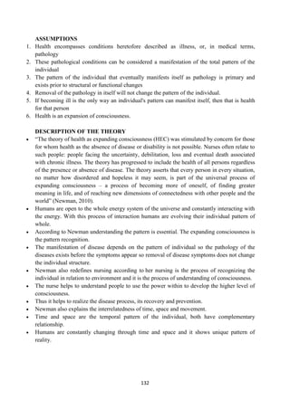 132
ASSUMPTIONS
1. Health encompasses conditions heretofore described as illness, or, in medical terms,
pathology
2. These pathological conditions can be considered a manifestation of the total pattern of the
individual
3. The pattern of the individual that eventually manifests itself as pathology is primary and
exists prior to structural or functional changes
4. Removal of the pathology in itself will not change the pattern of the individual.
5. If becoming ill is the only way an individual's pattern can manifest itself, then that is health
for that person
6. Health is an expansion of consciousness.
DESCRIPTION OF THE THEORY
 ―The theory of health as expanding consciousness (HEC) was stimulated by concern for those
for whom health as the absence of disease or disability is not possible. Nurses often relate to
such people: people facing the uncertainty, debilitation, loss and eventual death associated
with chronic illness. The theory has progressed to include the health of all persons regardless
of the presence or absence of disease. The theory asserts that every person in every situation,
no matter how disordered and hopeless it may seem, is part of the universal process of
expanding consciousness – a process of becoming more of oneself, of finding greater
meaning in life, and of reaching new dimensions of connectedness with other people and the
world‖ (Newman, 2010).
 Humans are open to the whole energy system of the universe and constantly interacting with
the energy. With this process of interaction humans are evolving their individual pattern of
whole.
 According to Newman understanding the pattern is essential. The expanding consciousness is
the pattern recognition.
 The manifestation of disease depends on the pattern of individual so the pathology of the
diseases exists before the symptoms appear so removal of disease symptoms does not change
the individual structure.
 Newman also redefines nursing according to her nursing is the process of recognizing the
individual in relation to environment and it is the process of understanding of consciousness.
 The nurse helps to understand people to use the power within to develop the higher level of
consciousness.
 Thus it helps to realize the disease process, its recovery and prevention.
 Newman also explains the interrelatedness of time, space and movement.
 Time and space are the temporal pattern of the individual, both have complementary
relationship.
 Humans are constantly changing through time and space and it shows unique pattern of
reality.
 