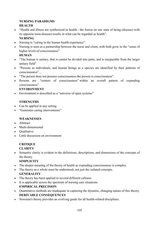 133
NURSING PARADIGMS
HEALTH
 ―Health and illness are synthesized as health - the fusion on one state of being (disease) with
its opposite (non-disease) results in what can be regarded as health‖.
NURSING
 Nursing is ―caring in the human health experience‖.
 Nursing is seen as a partnership between the nurse and client, with both grow in the ―sense of
higher levels of consciousness‖
HUMAN
 ―The human is unitary, that is cannot be divided into parts, and is inseparable from the larger
unitary field‖
 ―Persons as individuals, and human beings as a species are identified by their patterns of
consciousness‖…
 ―The person does not possess consciousness-the person is consciousness‖.
 Persons are ―centers of consciousness‖ within an overall pattern of expanding
consciousness‖
ENVIRONMENT
 Environment is described as a ―universe of open systems‖
STRENGTHS
 Can be applied in any setting
 ―Generates caring interventions‖
WEAKNESSES
 Abstract
 Multi-dimensional
 Qualitative
 Little discussion on environment
CRITIQUE
CLARITY
 Semantic clarity is evident in the definitions, descriptions, and dimensions of the concepts of
the theory.
SIMPLICITY
 The deeper meaning of the theory of health as expending consciousness is complex.
 The theory as a whole must be understood, not just the isolated concepts.
GENERALITY
 The theory has been applied in several different cultures
 It is applicable across the spectrum of nursing care situations.
EMPIRICAL PRECISION
 Quantitative methods are inadequate in capturing the dynamic, changing nature of this theory.
DERIVABLE CONSEQUENCES
 Newman's theory provides an evolving guide for all health-related disciplines.
 