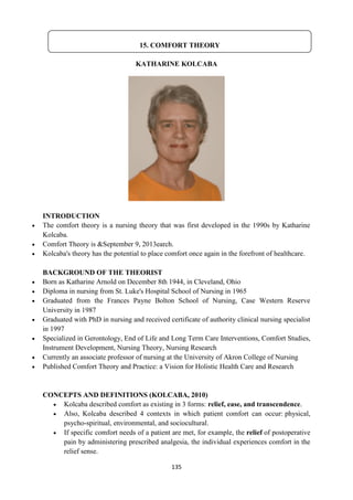135
KATHARINE KOLCABA
INTRODUCTION
 The comfort theory is a nursing theory that was first developed in the 1990s by Katharine
Kolcaba.
 Comfort Theory is &September 9, 2013earch.
 Kolcaba's theory has the potential to place comfort once again in the forefront of healthcare.
BACKGROUND OF THE THEORIST
 Born as Katharine Arnold on December 8th 1944, in Cleveland, Ohio
 Diploma in nursing from St. Luke's Hospital School of Nursing in 1965
 Graduated from the Frances Payne Bolton School of Nursing, Case Western Reserve
University in 1987
 Graduated with PhD in nursing and received certificate of authority clinical nursing specialist
in 1997
 Specialized in Gerontology, End of Life and Long Term Care Interventions, Comfort Studies,
Instrument Development, Nursing Theory, Nursing Research
 Currently an associate professor of nursing at the University of Akron College of Nursing
 Published Comfort Theory and Practice: a Vision for Holistic Health Care and Research
CONCEPTS AND DEFINITIONS (KOLCABA, 2010)
 Kolcaba described comfort as existing in 3 forms: relief, ease, and transcendence.
 Also, Kolcaba described 4 contexts in which patient comfort can occur: physical,
psycho-spiritual, environmental, and sociocultural.
 If specific comfort needs of a patient are met, for example, the relief of postoperative
pain by administering prescribed analgesia, the individual experiences comfort in the
relief sense.
15. COMFORT THEORY
 