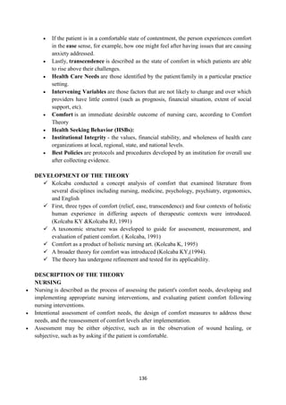 136
 If the patient is in a comfortable state of contentment, the person experiences comfort
in the ease sense, for example, how one might feel after having issues that are causing
anxiety addressed.
 Lastly, transcendence is described as the state of comfort in which patients are able
to rise above their challenges.
 Health Care Needs are those identified by the patient/family in a particular practice
setting.
 Intervening Variables are those factors that are not likely to change and over which
providers have little control (such as prognosis, financial situation, extent of social
support, etc).
 Comfort is an immediate desirable outcome of nursing care, according to Comfort
Theory
 Health Seeking Behavior (HSBs):
 Institutional Integrity - the values, financial stability, and wholeness of health care
organizations at local, regional, state, and national levels.
 Best Policies are protocols and procedures developed by an institution for overall use
after collecting evidence.
DEVELOPMENT OF THE THEORY
 Kolcaba conducted a concept analysis of comfort that examined literature from
several disciplines including nursing, medicine, psychology, psychiatry, ergonomics,
and English
 First, three types of comfort (relief, ease, transcendence) and four contexts of holistic
human experience in differing aspects of therapeutic contexts were introduced.
(Kolcaba KY &Kolcaba RJ, 1991)
 A taxonomic structure was developed to guide for assessment, measurement, and
evaluation of patient comfort. ( Kolcaba, 1991)
 Comfort as a product of holistic nursing art. (Kolcaba K, 1995)
 A broader theory for comfort was introduced (Kolcaba KY,(1994).
 The theory has undergone refinement and tested for its applicability.
DESCRIPTION OF THE THEORY
NURSING
 Nursing is described as the process of assessing the patient's comfort needs, developing and
implementing appropriate nursing interventions, and evaluating patient comfort following
nursing interventions.
 Intentional assessment of comfort needs, the design of comfort measures to address those
needs, and the reassessment of comfort levels after implementation.
 Assessment may be either objective, such as in the observation of wound healing, or
subjective, such as by asking if the patient is comfortable.
 