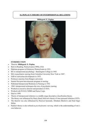 138
Hildegard. E. Peplau
INTRODUCTION
 Theorist -Hildegard. E. Peplau
 Born in Reading, Pennsylvania [1909], USA
 Diploma program in Pottstown, Pennsylvania in 1931.
 BA in interpersonal psychology - Bennington College in 1943.
 MA in psychiatric nursing from Colombia University New York in 1947.
 EdD in curriculum development in 1953.
 Professor emeritus from Rutgers university
 Started first post baccalaureate program in nursing
 Published Interpersonal Relations in Nursing in 1952
 1968 :interpersonal techniques-the crux of psychiatric nursing
 Worked as executive director and president of ANA.
 Worked with W.H.O, NIMH and Nurse Corps.
 Died in 1999.
 Theory of interpersonal relations is a middle range descriptive classification theory.
 The theory was influenced by Harry Stack Sullivan's theory of inter personal relations (1953).
 The theorist was also influenced by Percival Symonds, Abraham Maslow's and Neal Elger
Miller.
 Peplau's theory is also refered as psychodynamic nursing, which is the understanding of one‘s
own behavior.
16. PEPLAU'S THEORY OF INTERPERSONAL RELATIONS
 