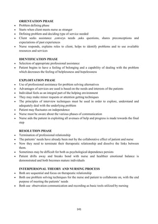 141
ORIENTATION PHASE
 Problem defining phase
 Starts when client meets nurse as stranger
 Defining problem and deciding type of service needed
 Client seeks assistance ,conveys needs ,asks questions, shares preconceptions and
expectations of past experiences
 Nurse responds, explains roles to client, helps to identify problems and to use available
resources and services
IDENTIFICATION PHASE
 Selection of appropriate professional assistance
 Patient begins to have a feeling of belonging and a capability of dealing with the problem
which decreases the feeling of helplessness and hopelessness
EXPLOITATION PHASE
 Use of professional assistance for problem solving alternatives
 Advantages of services are used is based on the needs and interests of the patients
 Individual feels as an integral part of the helping environment
 They may make minor requests or attention getting techniques
 The principles of interview techniques must be used in order to explore, understand and
adequately deal with the underlying problem
 Patient may fluctuates on independence
 Nurse must be aware about the various phases of communication
 Nurse aids the patient in exploiting all avenues of help and progress is made towards the final
step
RESOLUTION PHASE
 Termination of professional relationship
 The patients‘ needs have already been met by the collaborative effect of patient and nurse
 Now they need to terminate their therapeutic relationship and dissolve the links between
them.
 Sometimes may be difficult for both as psychological dependence persists
 Patient drifts away and breaks bond with nurse and healthier emotional balance is
demonstrated and both becomes mature individuals
INTERPERSONAL THEORY AND NURSING PROCESS
 Both are sequential and focus on therapeutic relationship
 Both use problem solving techniques for the nurse and patient to collaborate on, with the end
purpose of meeting the patients‘ needs
 Both use observation communication and recording as basic tools utilized by nursing
 