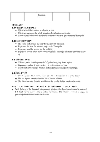 150
learning.
SUMMARY
1. ORIENTATION PHASE
 Client is initially reluctant to talk due to pain.
 Client is expressing that while standing she is having much pain.
 Client expressed without movement and supine position gave her relief from pain.
2. IDENTIFICATION
 The client participates and interdependent with the nurse
 Expresses the need for measure to get relief from pain
 Expresses need for improving the mobility
 Expresses need to know more about prognosis, discharge and home care and follow
up.
3. EXPLOITATION
 Client explains that she gets relief of pain when lying down supine.
 Cooperates and participates actively in performing exercises.
 Client mobilizes changes position and cooperates during position changes.
4. RESOLUTION
 Client expressed that pain has reduced a lot and she is able to tolerate it now
 She has agreed upon to continue the exercises at home
 She also expressed that she would come for regular follow up after discharge.
EVALUATION OF THE THEORY OF INTERPERSONAL RELATIONS
 With the help of the theory of interpersonal relations, the client's needs could be assessed.
 It helped her to achieve them within her limits. This theory application helped in
providing comprehensive care to the client.
 
