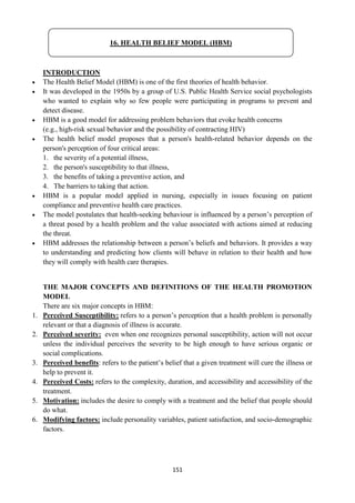 151
INTRODUCTION
 The Health Belief Model (HBM) is one of the first theories of health behavior.
 It was developed in the 1950s by a group of U.S. Public Health Service social psychologists
who wanted to explain why so few people were participating in programs to prevent and
detect disease.
 HBM is a good model for addressing problem behaviors that evoke health concerns
(e.g., high-risk sexual behavior and the possibility of contracting HIV)
 The health belief model proposes that a person's health-related behavior depends on the
person's perception of four critical areas:
1. the severity of a potential illness,
2. the person's susceptibility to that illness,
3. the benefits of taking a preventive action, and
4. The barriers to taking that action.
 HBM is a popular model applied in nursing, especially in issues focusing on patient
compliance and preventive health care practices.
 The model postulates that health-seeking behaviour is influenced by a person‘s perception of
a threat posed by a health problem and the value associated with actions aimed at reducing
the threat.
 HBM addresses the relationship between a person‘s beliefs and behaviors. It provides a way
to understanding and predicting how clients will behave in relation to their health and how
they will comply with health care therapies.
THE MAJOR CONCEPTS AND DEFINITIONS OF THE HEALTH PROMOTION
MODEL
There are six major concepts in HBM:
1. Perceived Susceptibility: refers to a person‘s perception that a health problem is personally
relevant or that a diagnosis of illness is accurate.
2. Perceived severity: even when one recognizes personal susceptibility, action will not occur
unless the individual perceives the severity to be high enough to have serious organic or
social complications.
3. Perceived benefits: refers to the patient‘s belief that a given treatment will cure the illness or
help to prevent it.
4. Perceived Costs: refers to the complexity, duration, and accessibility and accessibility of the
treatment.
5. Motivation: includes the desire to comply with a treatment and the belief that people should
do what.
6. Modifying factors: include personality variables, patient satisfaction, and socio-demographic
factors.
16. HEALTH BELIEF MODEL (HBM)
 
