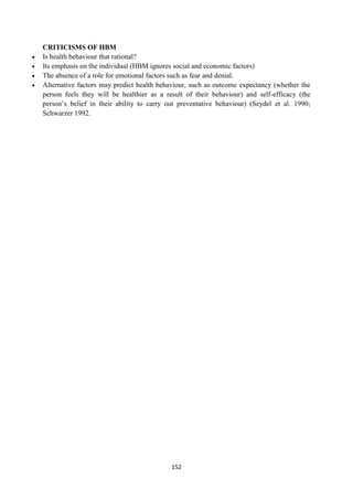 152
CRITICISMS OF HBM
 Is health behaviour that rational?
 Its emphasis on the individual (HBM ignores social and economic factors)
 The absence of a role for emotional factors such as fear and denial.
 Alternative factors may predict health behaviour, such as outcome expectancy (whether the
person feels they will be healthier as a result of their behaviour) and self-efficacy (the
person‘s belief in their ability to carry out preventative behaviour) (Seydel et al. 1990;
Schwarzer 1992.
 