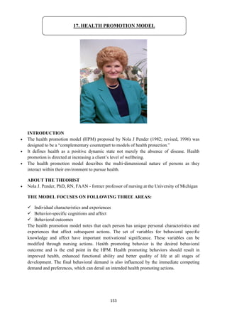 153
INTRODUCTION
 The health promotion model (HPM) proposed by Nola J Pender (1982; revised, 1996) was
designed to be a ―complementary counterpart to models of health protection.‖
 It defines health as a positive dynamic state not merely the absence of disease. Health
promotion is directed at increasing a client‘s level of wellbeing.
 The health promotion model describes the multi-dimensional nature of persons as they
interact within their environment to pursue health.
ABOUT THE THEORIST
 Nola J. Pender, PhD, RN, FAAN - former professor of nursing at the University of Michigan
THE MODEL FOCUSES ON FOLLOWING THREE AREAS:
 Individual characteristics and experiences
 Behavior-specific cognitions and affect
 Behavioral outcomes
The health promotion model notes that each person has unique personal characteristics and
experiences that affect subsequent actions. The set of variables for behavioral specific
knowledge and affect have important motivational significance. These variables can be
modified through nursing actions. Health promoting behavior is the desired behavioral
outcome and is the end point in the HPM. Health promoting behaviors should result in
improved health, enhanced functional ability and better quality of life at all stages of
development. The final behavioral demand is also influenced by the immediate competing
demand and preferences, which can derail an intended health promoting actions.
17. HEALTH PROMOTION MODEL
 