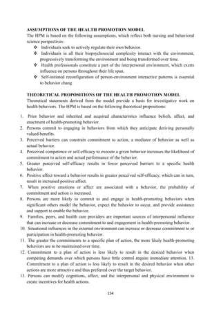 154
ASSUMPTIONS OF THE HEALTH PROMOTION MODEL
The HPM is based on the following assumptions, which reflect both nursing and behavioral
science perspectives:
 Individuals seek to actively regulate their own behavior.
 Individuals in all their biopsychosocial complexity interact with the environment,
progressively transforming the environment and being transformed over time.
 Health professionals constitute a part of the interpersonal environment, which exerts
influence on persons throughout their life span.
 Self-initiated reconfiguration of person-environment interactive patterns is essential
to behavior chang
THEORETICAL PROPOSITIONS OF THE HEALTH PROMOTION MODEL
Theoretical statements derived from the model provide a basis for investigative work on
health behaviors. The HPM is based on the following theoretical propositions:
1. Prior behavior and inherited and acquired characteristics influence beliefs, affect, and
enactment of health-promoting behavior.
2. Persons commit to engaging in behaviors from which they anticipate deriving personally
valued benefits.
3. Perceived barriers can constrain commitment to action, a mediator of behavior as well as
actual behavior.
4. Perceived competence or self-efficacy to execute a given behavior increases the likelihood of
commitment to action and actual performance of the behavior.
5. Greater perceived self-efficacy results in fewer perceived barriers to a specific health
behavior.
6. Positive affect toward a behavior results in greater perceived self-efficacy, which can in turn,
result in increased positive affect.
7. When positive emotions or affect are associated with a behavior, the probability of
commitment and action is increased.
8. Persons are more likely to commit to and engage in health-promoting behaviors when
significant others model the behavior, expect the behavior to occur, and provide assistance
and support to enable the behavior.
9. Families, peers, and health care providers are important sources of interpersonal influence
that can increase or decrease commitment to and engagement in health-promoting behavior.
10. Situational influences in the external environment can increase or decrease commitment to or
participation in health-promoting behavior.
11. The greater the commitments to a specific plan of action, the more likely health-promoting
behaviors are to be maintained over time.
12. Commitment to a plan of action is less likely to result in the desired behavior when
competing demands over which persons have little control require immediate attention. 13.
Commitment to a plan of action is less likely to result in the desired behavior when other
actions are more attractive and thus preferred over the target behavior.
13. Persons can modify cognitions, affect, and the interpersonal and physical environment to
create incentives for health actions.
 