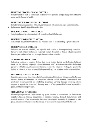 156
PERSONAL PSYCHOLOGICAL FACTORS
 Include variables such as self-esteem self-motivation personal competence perceived health
status and definition of health.
PERSONAL SOCIO-CULTURAL FACTORS
 Include variables such as race ethnicity, acculturation, education and socioeconomic status.
 Behavioural Specific Cognition and Affect
PERCEIVED BENEFITS OF ACTION
 Anticipated positive outcomes that will occur from health behaviour.
PERCEIVED BARRIERS TO ACTION
 Anticipated, imagined or real blocks and personal costs of understanding a given behaviour
PERCEIVED SELF EFFICACY
Judgment of personal capability to organise and execute a health-promoting behaviour.
Perceived self-efficacy influences perceived barriers to action so higher efficacy result in
lowered perceptions of barriers to the performance of the behavior.
ACTIVITY RELATED AFFECT
Subjective positive or negative feeling that occur before, during and following behavior
based on the stimulus properties of the behaviour itself. Activity-related affect influences
perceived self-efficacy, which means the more positive the subjective feeling, the greater the
feeling of efficacy. In turn, increased feelings of efficacy can generate further positive affect.
INTERPERSONAL INFLUENCES
Cognition concerning behaviours, beliefs, or attitudes of the others. Interpersonal influences
include: norms (expectations of significant others), social support (instrumental and
emotional encouragement) and modelling (vicarious learning through observing others
engaged in a particular behaviour). Primary sources of interpersonal influences are families,
peers, and healthcare providers.
SITUATIONAL INFLUENCES
Personal perceptions and cognitions of any given situation or context that can facilitate or
impede behaviour. Include perceptions of options available, demand characteristics and
aesthetic features of the environment in which given health promoting is proposed to take
place. Situational influences may have direct or indirect influences on health behaviour.
 