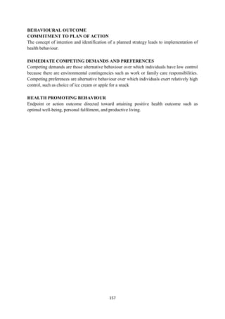 157
BEHAVIOURAL OUTCOME
COMMITMENT TO PLAN OF ACTION
The concept of intention and identification of a planned strategy leads to implementation of
health behaviour.
IMMEDIATE COMPETING DEMANDS AND PREFERENCES
Competing demands are those alternative behaviour over which individuals have low control
because there are environmental contingencies such as work or family care responsibilities.
Competing preferences are alternative behaviour over which individuals exert relatively high
control, such as choice of ice cream or apple for a snack
HEALTH PROMOTING BEHAVIOUR
Endpoint or action outcome directed toward attaining positive health outcome such as
optimal well-being, personal fulfilment, and productive living.
 
