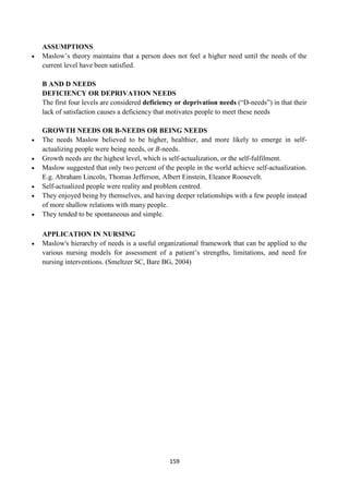 159
ASSUMPTIONS
 Maslow‘s theory maintains that a person does not feel a higher need until the needs of the
current level have been satisfied.
B AND D NEEDS
DEFICIENCY OR DEPRIVATION NEEDS
The first four levels are considered deficiency or deprivation needs (―D-needs‖) in that their
lack of satisfaction causes a deficiency that motivates people to meet these needs
GROWTH NEEDS OR B-NEEDS OR BEING NEEDS
 The needs Maslow believed to be higher, healthier, and more likely to emerge in self-
actualizing people were being needs, or B-needs.
 Growth needs are the highest level, which is self-actualization, or the self-fulfilment.
 Maslow suggested that only two percent of the people in the world achieve self-actualization.
E.g. Abraham Lincoln, Thomas Jefferson, Albert Einstein, Eleanor Roosevelt.
 Self-actualized people were reality and problem centred.
 They enjoyed being by themselves, and having deeper relationships with a few people instead
of more shallow relations with many people.
 They tended to be spontaneous and simple.
APPLICATION IN NURSING
 Maslow's hierarchy of needs is a useful organizational framework that can be applied to the
various nursing models for assessment of a patient‘s strengths, limitations, and need for
nursing interventions. (Smeltzer SC, Bare BG, 2004)
 