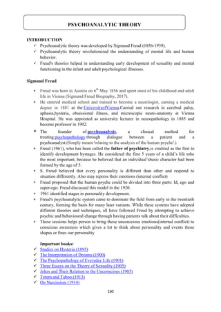 160
INTRODUCTION
 Psychoanalytic theory was developed by Sigmund Freud (1856-1939).
 Psychoanalytic theory revolutionized the understanding of mental life and human
behavior.
 Freud's theories helped in understanding early development of sexuality and mental
functioning in the infant and adult psychological illnesses.
Sigmund Freud
 Freud was born in Austria on 6th
May 1856 and spent most of his childhood and adult
life in Vienna (Sigmund Freud Biography, 2017).
 He entered medical school and trained to become a neurologist, earning a medical
degree in 1881 at the UniversityofVienna.Carried out research in cerebral palsy,
aphasia,hysteria, obsessional illness, and microscopic neuro-anatomy at Vienna
Hospital. He was appointed as university lecturer in neuropathology in 1885 and
become professor in 1902.
 The founder of psychoanalysis, a clinical method for
treating psychopathology through dialogue between a patient and a
psychoanalyst.(Simply meant 'relating to the analysis of the human psyche'.)
 Freud (1961), who has been called the father of psychiatry,is credited as the first to
identify development bystages. He considered the first 5 years of a child‘s life tobe
the most important, because he believed that an individual‘sbasic character had been
formed by the age of 5.
 S. Freud believed that every personality is different than other and respond to
situation differently. Also may repress their emotions (internal conflict)
 Freud proposed that the human psyche could be divided into three parts: Id, ego and
super-ego. Freud discussed this model in the 1920.
 1961 identified stages in personality development.
 Freud's psychoanalytic system came to dominate the field from early in the twentieth
century, forming the basis for many later variants. While these systems have adopted
different theories and techniques, all have followed Freud by attempting to achieve
psychic and behavioural change through having patients talk about their difficulties.
 These sessions helps person to bring those unconscious emotions(internal conflict) to
conscious awareness which gives a lot to think about personality and events those
shapes or fines our personality
Important books:
 Studies on Hysteria (1895)
 The Interpretation of Dreams (1900)
 The Psychopathology of Everyday Life (1901)
 Three Essays on the Theory of Sexuality (1905)
 Jokes and Their Relation to the Unconscious (1905)
 Totem and Taboo (1913)
 On Narcissism (1914)
PSYCHOANALYTIC THEORY
 