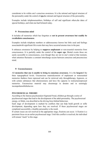 164
considerate to be within one‘s conscious awareness. It is the rational and logical structure of
the personality under the control of ego,the rational and logical structure of the personality.
Examples include telephonenumbers, birthdays of self and significant others,the dates of
special holidays, and what one had forlunch today.
 Preconscious mind
It includes all memories which has forgotten or not in present awareness but readily be
recalledinto consciousness.
Examples include telephone numbers or addressesonce known but little used and feelings
associatedwith significant life events that may have occurred atsome time in the past.
It enhances awareness by helping to suppress unpleasant or non-essential memories from
consciousness. It is partially under the control of the super ego. Mental events those are
easily accessible to consciousness, even though they are not in one‘s mind at that moment,
when attention fluctuates a constant interchange occurs between conscious and preconscious
mind.
 Unconsciousness
All memories that one is unable to bring to conscious awareness. It is the largestof the
three topographical levels. Unconscious materialconsists of unpleasant or nonessential
memories thathave been repressed and can be retrieved only throughtherapy, hypnosis, or
with certain substances that alterawareness and have the capacity to restructurerepressed
memories. Unconscious material may alsoemerge in dreams and in seemingly
incomprehensiblebehavior.
PSYCHOSEXUAL THEORY
According to the famous psychoanalyst Sigmund Freud, children go through a series of
psychosexual stages that lead to the development of the adult personality. The psychosexual
energy, or libido, was described as the driving force behind behaviour.
Each stage of development is marked by conflicts that can help build growth or stifle
development, depending upon how they are resolved. If these psychosexual stages are
completed successfully, a healthy personality is the result.
If certain issues are not resolved at the appropriate stage, fixations can occur. A fixation is a
persistent focus on an earlier psychosexual stage. Until this conflict is resolved, the individual
will remain "stuck" in this stage.
 