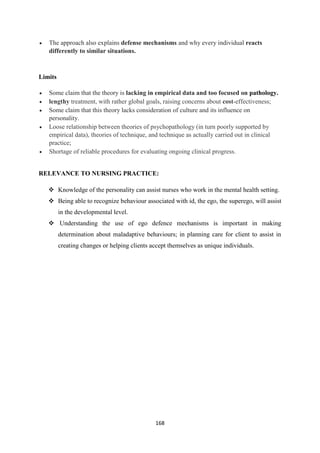 168
 The approach also explains defense mechanisms and why every individual reacts
differently to similar situations.
Limits
 Some claim that the theory is lacking in empirical data and too focused on pathology.
 lengthy treatment, with rather global goals, raising concerns about cost-effectiveness;
 Some claim that this theory lacks consideration of culture and its influence on
personality.
 Loose relationship between theories of psychopathology (in turn poorly supported by
empirical data), theories of technique, and technique as actually carried out in clinical
practice;
 Shortage of reliable procedures for evaluating ongoing clinical progress.
RELEVANCE TO NURSING PRACTICE:
 Knowledge of the personality can assist nurses who work in the mental health setting.
 Being able to recognize behaviour associated with id, the ego, the superego, will assist
in the developmental level.
 Understanding the use of ego defence mechanisms is important in making
determination about maladaptive behaviours; in planning care for client to assist in
creating changes or helping clients accept themselves as unique individuals.
 