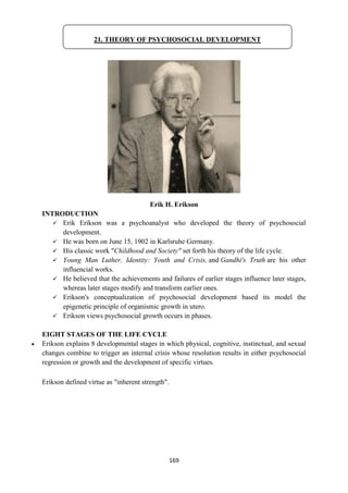 169
Erik H. Erikson
INTRODUCTION
 Erik Erikson was a psychoanalyst who developed the theory of psychosocial
development.
 He was born on June 15, 1902 in Karlsruhe Germany.
 His classic work "Childhood and Society" set forth his theory of the life cycle.
 Young Man Luther, Identity: Youth and Crisis, and Gandhi's Truth are his other
influencial works.
 He believed that the achievements and failures of earlier stages influence later stages,
whereas later stages modify and transform earlier ones.
 Erikson's conceptualization of psychosocial development based its model the
epigenetic principle of organismic growth in utero.
 Erikson views psychosocial growth occurs in phases.
EIGHT STAGES OF THE LIFE CYCLE
 Erikson explains 8 developmental stages in which physical, cognitive, instinctual, and sexual
changes combine to trigger an internal crisis whose resolution results in either psychosocial
regression or growth and the development of specific virtues.
Erikson defined virtue as "inherent strength".
21. THEORY OF PSYCHOSOCIAL DEVELOPMENT
 