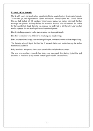 17
Example – Case Scenario:
Ms. X, a 25 year‘s old female client was admitted in the surgical unit, with attempted suicide.
Two weeks ago, she ingested toilet cleaner because of a family dispute. Ms. X lived a rural
life and had studied till 8th standard. Upon history taking, her mother informed that her
marriage was planned two days before the incidence. She was reluctant to share the reason
for her suicide but stated that she was stressed out and tried to kill herself. Later on, her
mother reported that she was impulsive and emotional person.
Her physical assessment revealed alert, oriented but depressed female.
Her chief complaints were difficulty in breathing and mood swings.
Her CT scan and endoscopy showed damaged larynx, mouth and stomach ulcers respectively.
The dietician advised liquid diet but Ms. X showed dislike and resisted eating due to her
limited intake of food.
Foley‘s catheter was passed for accurate record of her daily intake and output.
She was noncompliance towards her intake and developed dehydration, irritability and
insomnia as evidenced by dry mouth, sunken eyes with dark circles around.
 