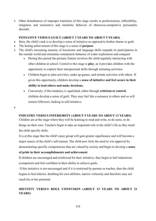 172
 Other disturbances of improper transition of this stage results in perfectionism, inflexibility,
stinginess and ruminative and ritualistic behavior of obsessive-compulsive personality
disorder.
INITIATIVE VERSUS GUILT (ABOUT 3 YEARS TO ABOUT 5 YEARS)
 Here, the child‘s task is to develop a sense of initiative as opposed to further shame or guilt.
 The lasting achievement of this stage is a sense of purpose.
 The child's increasing mastery of locomotor and language skills expands its participation in
the outside world and stimulates omnipotent fantasies of wider exploration and conquest
 During this period the primary feature involves the child regularly interacting with
other children at school. Central to this stage is play, as it provides children with the
opportunity to explore their interpersonal skills through initiating activities.
 Children begin to plan activities, make up games, and initiate activities with others. If
given this opportunity, children develop a sense of initiative and feel secure in their
ability to lead others and make decisions.
 Conversely, if this tendency is squelched, either through criticism or control,
children develop a sense of guilt. They may feel like a nuisance to others and so will
remain followers, lacking in self-initiative.

INDUSTRY VERSUS INFERIORITY (ABOUT 5 YEARS TO ABOUT 13 YEARS)
Children are at the stage where they will be learning to read and write, to do sums, to do
things on their own. Teachers begin to take an important role in the child‘s life as they teach
the child specific skills.
It is at this stage that the child‘s peer group will gain greater significance and will become a
major source of the child‘s self-esteem. The child now feels the need to win approval by
demonstrating specific competencies that are valued by society and begin to develop a sense
of pride in their accomplishments and achievement.
If children are encouraged and reinforced for their initiative, they begin to feel industrious
(competent) and feel confident in their ability to achieve goals.
If this initiative is not encouraged and if it is restricted by parents or teacher, then the child
begins to feel inferior, doubting his own abilities, narrow virtuosity and therefore may not
reach his or her potential.
IDENTITY VERSUS ROLE CONFUSION (ABOUT 13 YEARS TO ABOUT 21
YEARS)
 