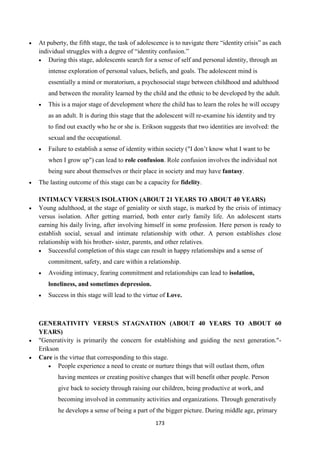 173
 At puberty, the fifth stage, the task of adolescence is to navigate there ―identity crisis‖ as each
individual struggles with a degree of ―identity confusion.‖
 During this stage, adolescents search for a sense of self and personal identity, through an
intense exploration of personal values, beliefs, and goals. The adolescent mind is
essentially a mind or moratorium, a psychosocial stage between childhood and adulthood
and between the morality learned by the child and the ethnic to be developed by the adult.
 This is a major stage of development where the child has to learn the roles he will occupy
as an adult. It is during this stage that the adolescent will re-examine his identity and try
to find out exactly who he or she is. Erikson suggests that two identities are involved: the
sexual and the occupational.
 Failure to establish a sense of identity within society ("I don‘t know what I want to be
when I grow up") can lead to role confusion. Role confusion involves the individual not
being sure about themselves or their place in society and may have fantasy.
 The lasting outcome of this stage can be a capacity for fidelity.
INTIMACY VERSUS ISOLATION (ABOUT 21 YEARS TO ABOUT 40 YEARS)
 Young adulthood, at the stage of geniality or sixth stage, is marked by the crisis of intimacy
versus isolation. After getting married, both enter early family life. An adolescent starts
earning his daily living, after involving himself in some profession. Here person is ready to
establish social, sexual and intimate relationship with other. A person establishes close
relationship with his brother- sister, parents, and other relatives.
 Successful completion of this stage can result in happy relationships and a sense of
commitment, safety, and care within a relationship.
 Avoiding intimacy, fearing commitment and relationships can lead to isolation,
loneliness, and sometimes depression.
 Success in this stage will lead to the virtue of Love.
GENERATIVITY VERSUS STAGNATION (ABOUT 40 YEARS TO ABOUT 60
YEARS)
 "Generativity is primarily the concern for establishing and guiding the next generation."-
Erikson
 Care is the virtue that corresponding to this stage.
 People experience a need to create or nurture things that will outlast them, often
having mentees or creating positive changes that will benefit other people. Person
give back to society through raising our children, being productive at work, and
becoming involved in community activities and organizations. Through generatively
he develops a sense of being a part of the bigger picture. During middle age, primary
 