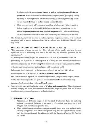 174
developmental task is one of contributing to society and helping to guide future
generation. When person makes contribution during this period, perhaps by raising
the family or working towards betterment of society, a sense of generatively results.
 Success leads to feelings of usefulness and accomplishment.
 While a person who is self centered, or unwilling to help society (failure) results in
shallow involvement in the world. By failing to find a way to contribute, person
become stagnant (dissatisfaction), and feels unproductive. These individuals may
feel disconnected or uninvolved with their community and with society as a whole.
 This failure of generativity can lead to profound personal stagnation, masked by a variety of
escapisms, such as alcohol and drug abuse, and sexual and other infidelities. Mid-life crisis
may occur.
INTEGRITY VERSUS DESPAIR (ABOUT 60 YEARS TO DEATH)
 "The acceptance of one's one and only life cycle and of the people who have become
significant to it as something that had to be and that, by necessity, permitted of no
substitutions."
As person grows older (65+ yrs) and become senior citizens, he tends to slow down his
productivity and explore life as a retired person. It is during this time that he contemplates his
accomplishments and can develop integrity if he sees him selves as leading a successful life
without regret. Integrity means feeling of peace with oneself and world.
Erikson described ego integrity as the acceptance of one‘s one and only life cycle as
something that had to be and later as a sense of coherence and wholeness.
Erik Erikson believed if person see his life as unproductive, feel guilt about his past, or feel
that he did not accomplish his life goals, he become dissatisfied with life and develop
despair, often leading to depression and hopelessness.
 Success in this stage will lead to the virtue of Wisdom and renunciation. When the attempt
to attain integrity has failed, the individual may become deeply disgusted with the external
world, and contemptuous of persons as well as institutions.
NURSING IMPLICATIONS
 Application of Erikson's stages of psychosocial development helps in analysing
patient's symptomatic behavior in the context of traumatic past experiences and
struggles with current developmental tasks.
 When patients' resolutions of previous psychosocial stages have been so faulty as to
seriously compromise their adult development, they have the opportunity to rework
early development through the relationship with the therapist. (Newton DS, Newton
PM, 1998).
 