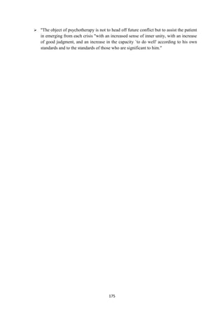 175
 "The object of psychotherapy is not to head off future conflict but to assist the patient
in emerging from each crisis "with an increased sense of inner unity, with an increase
of good judgment, and an increase in the capacity `to do well' according to his own
standards and to the standards of those who are significant to him."
 