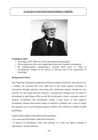 176
INTRODUCTION
 Jean Piaget (1952-1980) was a Swiss developmental psychologist.
 He developed one of the most comprehensive theories of cognitive development.
 He explained genetic epistemology, a concept which refers to "study of
developmental changes in the process of knowing and in the organization of
knowledge."
Background of theory
Jean Piaget had a biological background and became cognitive theorist by observing his own
3 children. He presumed that every child born to this world acquires knowledge of
environment through exploring, discovering and constructing stimulus through his own
activities. He also found that their thinking is systematically changing from one point of
development to other.Piaget (1936) was the first psychologist to make a systematic study of
cognitive development. His contributions include a stage theory of child cognitive
development, detailed observational studies of cognition in children, and a series of simple
but ingenious tests to reveal different cognitive abilities. He is known as father of child
psychology.
Piaget's Theory Differs From Others In Several Ways:
▪ It is concerned with children, rather than all learners.
▪ It focuses on development, rather than learning, so it does not address learning of
information or specific behaviors.
22. PIAGET'S COGNITIVE DEVELOPMENT THEORY
 