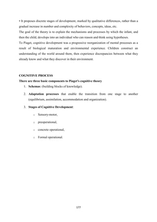 177
▪ It proposes discrete stages of development, marked by qualitative differences, rather than a
gradual increase in number and complexity of behaviors, concepts, ideas, etc.
The goal of the theory is to explain the mechanisms and processes by which the infant, and
then the child, develops into an individual who can reason and think using hypotheses.
To Piaget, cognitive development was a progressive reorganization of mental processes as a
result of biological maturation and environmental experience. Children construct an
understanding of the world around them, then experience discrepancies between what they
already know and what they discover in their environment.
COGNITIVE PROCESS
There are three basic components to Piaget's cognitive theory
1. Schemas: (building blocks of knowledge).
2. Adaptation processes that enable the transition from one stage to another
(equilibrium, assimilation, accommodation and organization).
3. Stages of Cognitive Development:
o Sensory-motor,
o preoperational,
o concrete operational,
o Formal operational.
 
