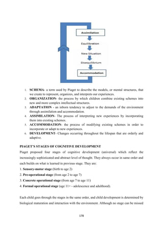 178
1. SCHEMA- a term used by Piaget to describe the models, or mental structures, that
we create to represent, organizes, and interprets our experiences.
2. ORGANIZATION- the process by which children combine existing schemes into
new and more complex intellectual structures.
3. ADAPTATION - an inborn tendency to adjust to the demands of the environment
through assimilation and accommodation.
4. ASSIMILATION- The process of interpreting new experiences by incorporating
them into existing schemes.
5. ACCOMMODATION- the process of modifying existing schemes in order to
incorporate or adapt to new experiences.
6. DEVELOPMENT- Changes occurring throughout the lifespan that are orderly and
adaptive.
PIAGET’S STAGES OF COGNITIVE DEVELOPMENT
Piaget proposed four stages of cognitive development (universal) which reflect the
increasingly sophisticated and abstract level of thought. They always occur in same order and
each builds on what is learned in previous stage. They are:
1. Sensory-motor stage (birth to age 2)
2. Pre-operational stage (from age 2 to age 7)
3. Concrete operational stage (from age 7 to age 11)
4. Formal operational stage (age 11+ - adolescence and adulthood).
Each child goes through the stages in the same order, and child development is determined by
biological maturation and interaction with the environment. Although no stage can be missed
 
