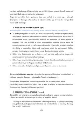 179
out, there are individual differences in the rate at which children progress through stages, and
some individuals may never attain the later stages.
Piaget did not claim that a particular stage was reached at a certain age - although
descriptions of the stages often include an indication of the age at which the average child
would reach each stage.
 SENSORY-MOTOR STAGE (Birth-2 yrs)
The intelligence is demonstrated through motor activities without use of symbols.
 At the beginning of his or her life, the child is concerned only with satisfying basic needs
and comforts. The self is not differentiated from the external environment. As the sense of
differentiation occurs, with increasing mobility and awareness, the mental system is
expanded. The child develops a greater understanding regarding objects within the
external environment and their effects upon him or her. Knowledge is gained regarding
the ability to manipulate objects and experiences within the environment. Babies
progress from relying on innate reflexes to goal-directed, intentional activity.
 Babies focus their attention less on their own body and basic needs, such as hunger, and
more toward their environmental surroundings.
 Babies begin to develop object permanence, which is the understanding that an object or
person still exists, even if it goes out of their field of vision.
 Babies develop the ability to mentally represent their own actions in their minds.
The sense of object permanence—the notion that an objectwill continue to exist when it is
no longer present to thesenses—is initiated at 7 month of age (memory).
It requires the ability to form a mental representation (i.e., a schema) of the object.
Physical development (mobility) allows child to begin developing new intellectual abilities.
Some symbolic (language) abilities are developed.
 PREOPERATIONAL STAGE (2-7 years)
The child is not yet able to conceptualize abstractly and needs concrete physical situations.
Objects are classified in simple ways, especially by important features.
This stage is characterized by children not yet having the ability to use logical reasoning
(i.e., perform logical operations) but instead rely on other forms of reasoning that may
lead to faulty conclusions;
 