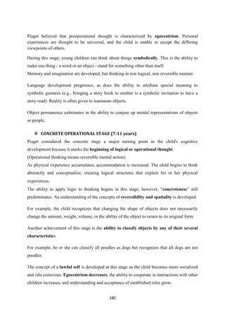 180
Piaget believed that preoperational thought is characterized by egocentrism. Personal
experiences are thought to be universal, and the child is unable to accept the differing
viewpoints of others.
During this stage, young children can think about things symbolically. This is the ability to
make one thing - a word or an object - stand for something other than itself.
Memory and imagination are developed, but thinking in non logical, non reversible manner.
Language development progresses, as does the ability to attribute special meaning to
symbolic gestures (e.g., bringing a story book to mother is a symbolic invitation to have a
story read). Reality is often given to inanimate objects.
Object permanence culminates in the ability to conjure up mental representations of objects
or people.
 CONCRETE OPERATIONAL STAGE (7-11 years)
Piaget considered the concrete stage a major turning point in the child's cognitive
development because it marks the beginning of logical or operational thought.
(Operational thinking means reversible mental action)
As physical experience accumulates, accommodation is increased. The child begins to think
abstractly and conceptualize, creating logical structures that explain his or her physical
experiences.
The ability to apply logic to thinking begins in this stage; however, ―concreteness‖ still
predominates. An understanding of the concepts of reversibility and spatiality is developed.
For example, the child recognizes that changing the shape of objects does not necessarily
change the amount, weight, volume, or the ability of the object to return to its original form.
Another achievement of this stage is the ability to classify objects by any of their several
characteristics.
For example, he or she can classify all poodles as dogs but recognizes that all dogs are not
poodles.
The concept of a lawful self is developed at this stage as the child becomes more socialized
and rule conscious. Egocentrism decreases, the ability to cooperate in interactions with other
children increases, and understanding and acceptance of established rules grow.
 