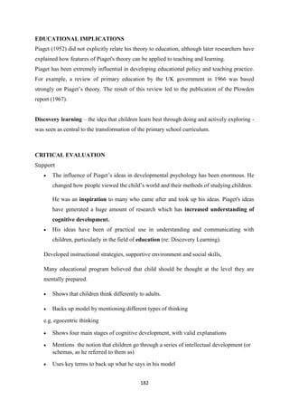 182
EDUCATIONAL IMPLICATIONS
Piaget (1952) did not explicitly relate his theory to education, although later researchers have
explained how features of Piaget's theory can be applied to teaching and learning.
Piaget has been extremely influential in developing educational policy and teaching practice.
For example, a review of primary education by the UK government in 1966 was based
strongly on Piaget‘s theory. The result of this review led to the publication of the Plowden
report (1967).
Discovery learning – the idea that children learn best through doing and actively exploring -
was seen as central to the transformation of the primary school curriculum.
CRITICAL EVALUATION
Support
 The influence of Piaget‘s ideas in developmental psychology has been enormous. He
changed how people viewed the child‘s world and their methods of studying children.
He was an inspiration to many who came after and took up his ideas. Piaget's ideas
have generated a huge amount of research which has increased understanding of
cognitive development.
 His ideas have been of practical use in understanding and communicating with
children, particularly in the field of education (re: Discovery Learning).
Developed instructional strategies, supportive environment and social skills,
Many educational program believed that child should be thought at the level they are
mentally prepared.
 Shows that children think differently to adults.
 Backs up model by mentioning different types of thinking
e.g. egocentric thinking
 Shows four main stages of cognitive development, with valid explanations
 Mentions the notion that children go through a series of intellectual development (or
schemas, as he referred to them as)
 Uses key terms to back up what he says in his model
 