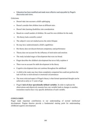 183
 Education has been modified and made more effective and enjoyable by Piaget's
discoveries and views.
Criticisms
 Doesn't take into account a child's upbringing
 Doesn't consider that children learn at different rates.
 Doesn't take learning disabilities into consideration
 Based on a small number of children. He used his own children for the study
 His theory lacks scientific control
 The subject's were not studied across the entire lifespan
 He may have underestimated a child's capabilities
 His theory does not discern between competency and performance
 Theory does not account for the influence of motivation and emotion
 The study included stages of development that were too broad.
 Piaget describes the children's development but never fully explains it
 There was no account for adult development in the theory
 Cognitive development does not continue throughout the adulthood
 A child in the study may have been completely competent but could not perform the
task well due to motivational or emotional circumstances
 The most criticized aspect of Piaget's theory is that formal operational thought can be
achieved as early as 11 years of age
 Piaget's lack of clear operationally defined variables. In order to replicate his
observations and objectively measure how one variable leads to changes in another,
researchers need to have very specific definitions of each variable.
CONCLUSION
Piaget made important contributions to our understanding of normal intellectual
development. Piagian theories provide a fundamental starting point for understanding
childhood cognitive development.
 