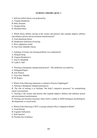 184
NURSING THEORY QUIZ- 1
1. Self-care deficit theory was proposed by:
A. Virginia Henderson
B. Betty Neuman
C. Imogene King
D. Dorothea Orem
2. Which theory defines nursing as the science and practice that expands adaptive abilities
and enhances person and environment transformation?
A. Goal attainment theory
B. Henderson's definition of nursing
C. Roy's adaptation model
D. Faye Glen Abdelah's theory
3. Typology of twenty one nursing problems was explained by:
A. Imogene King
B. Virginia Henderson‘s
C. Faye G.Abedellah
D. Lydia E. Hall
4. "Nursing is therapeutic interpersonal process". This definition was stated by:
A. Hildegard Peplau
B. Jean Watson
C. Faye Glen Abdelah
D. M. Rogers
5. Which of the following statements is related to Florence Nightingale?
A. Nursing is therapeutic interpersonal process.
B. The role of nursing is to facilitate "the body‘s reparative processes" by manipulating
client‘s environment.
C. Nursing is the science and practice that expands adaptive abilities and enhances person
and environment transformation
D. Nursing care becomes necessary when client is unable to fulfill biological, psychological,
developmental, or social needs.
6. Which of the following is NOT a concept related to Roy's Adaptation Model?
A. Focal Stimuli
B. Cognator Subsystem
C. Role function
D. Flexible line of defence
 