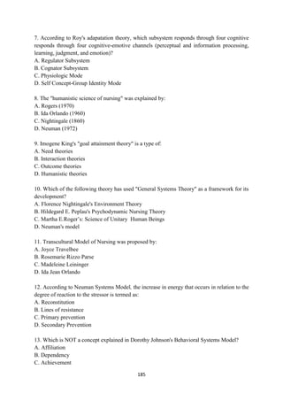 185
7. According to Roy's adapatation theory, which subsystem responds through four cognitive
responds through four cognitive-emotive channels (perceptual and information processing,
learning, judgment, and emotion)?
A. Regulator Subsystem
B. Cognator Subsystem
C. Physiologic Mode
D. Self Concept-Group Identity Mode
8. The "humanistic science of nursing" was explained by:
A. Rogers (1970)
B. Ida Orlando (1960)
C. Nightingale (1860)
D. Neuman (1972)
9. Imogene King's "goal attainment theory" is a type of:
A. Need theories
B. Interaction theories
C. Outcome theories
D. Humanistic theories
10. Which of the following theory has used "General Systems Theory" as a framework for its
development?
A. Florence Nightingale's Environment Theory
B. Hildegard E. Peplau's Psychodynamic Nursing Theory
C. Martha E.Roger‘s: Science of Unitary Human Beings
D. Neuman's model
11. Transcultural Model of Nursing was proposed by:
A. Joyce Travelbee
B. Rosemarie Rizzo Parse
C. Madeleine Leininger
D. Ida Jean Orlando
12. According to Neuman Systems Model, the increase in energy that occurs in relation to the
degree of reaction to the stressor is termed as:
A. Reconstitution
B. Lines of resistance
C. Primary prevention
D. Secondary Prevention
13. Which is NOT a concept explained in Dorothy Johnson's Behavioral Systems Model?
A. Affiliation
B. Dependency
C. Achievement
 