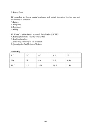 186
D. Energy fields
14. According to Rogers' theory "continuous and mutual interaction between man and
environment' is termed as:
A. Pattern
B. Integrality
C. Resonancy
D. Helicy
15. Watson's carative factors include all the following, EXCEPT:
A. Forming humanistic-altruistic value system
B. Instilling faith-hope
C. Cultivating sensitivity to self and others
D. Strengthening flexible lines of defence
Answer Key
1. D 2. C 3. C 4. A 5.B
6.D 7.B 8. A 9. B 10. D
11. C 12.A 13. D 14. B 15. D
 