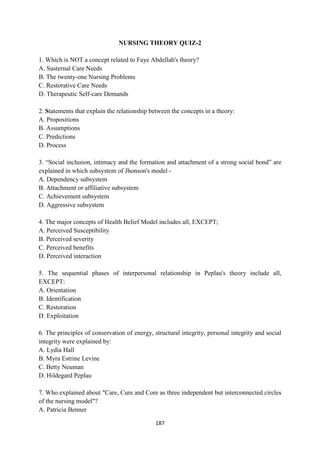 187
NURSING THEORY QUIZ-2
1. Which is NOT a concept related to Faye Abdellah's theory?
A. Susternal Care Needs
B. The twenty-one Nursing Problems
C. Restorative Care Needs
D. Therapeutic Self-care Demands
2. Statements that explain the relationship between the concepts in a theory:
A. Propositions
B. Assumptions
C. Predictions
D. Process
3. ―Social inclusion, intimacy and the formation and attachment of a strong social bond‖ are
explained in which subsystem of Jhonson's model -
A. Dependency subsystem
B. Attachment or affiliative subsystem
C. Achievement subsystem
D. Aggressive subsystem
4. The major concepts of Health Belief Model includes all, EXCEPT;
A. Perceived Susceptibility
B. Perceived severity
C. Perceived benefits
D. Perceived interaction
5. The sequential phases of interpersonal relationship in Peplau's theory include all,
EXCEPT:
A. Orientation
B. Identification
C. Restoration
D. Exploitation
6. The principles of conservation of energy, structural integrity, personal integrity and social
integrity were explained by:
A. Lydia Hall
B. Myra Estrine Levine
C. Betty Neuman
D. Hildegard Peplau
7. Who explained about "Care, Cure and Core as three independent but interconnected circles
of the nursing model"?
A. Patricia Benner
 