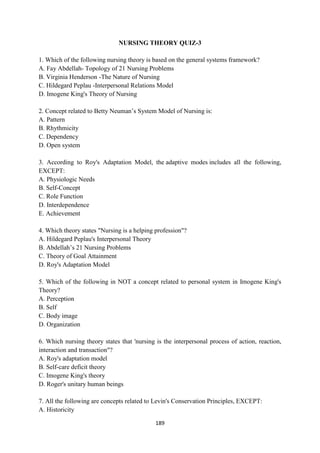 189
NURSING THEORY QUIZ-3
1. Which of the following nursing theory is based on the general systems framework?
A. Fay Abdellah- Topology of 21 Nursing Problems
B. Virginia Henderson -The Nature of Nursing
C. Hildegard Peplau -Interpersonal Relations Model
D. Imogene King's Theory of Nursing
2. Concept related to Betty Neuman‘s System Model of Nursing is:
A. Pattern
B. Rhythmicity
C. Dependency
D. Open system
3. According to Roy's Adaptation Model, the adaptive modes includes all the following,
EXCEPT:
A. Physiologic Needs
B. Self-Concept
C. Role Function
D. Interdependence
E. Achievement
4. Which theory states "Nursing is a helping profession"?
A. Hildegard Peplau's Interpersonal Theory
B. Abdellah‘s 21 Nursing Problems
C. Theory of Goal Attainment
D. Roy's Adaptation Model
5. Which of the following in NOT a concept related to personal system in Imogene King's
Theory?
A. Perception
B. Self
C. Body image
D. Organization
6. Which nursing theory states that 'nursing is the interpersonal process of action, reaction,
interaction and transaction"?
A. Roy's adaptation model
B. Self-care deficit theory
C. Imogene King's theory
D. Roger's unitary human beings
7. All the following are concepts related to Levin's Conservation Principles, EXCEPT:
A. Historicity
 