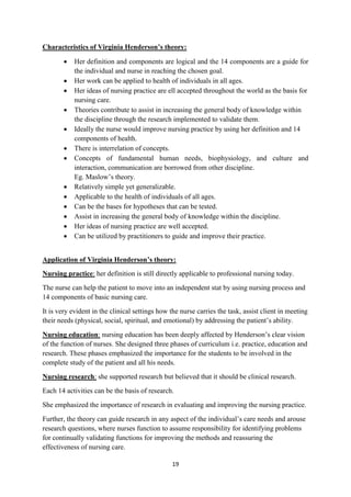 19
Characteristics of Virginia Henderson’s theory:
 Her definition and components are logical and the 14 components are a guide for
the individual and nurse in reaching the chosen goal.
 Her work can be applied to health of individuals in all ages.
 Her ideas of nursing practice are ell accepted throughout the world as the basis for
nursing care.
 Theories contribute to assist in increasing the general body of knowledge within
the discipline through the research implemented to validate them.
 Ideally the nurse would improve nursing practice by using her definition and 14
components of health.
 There is interrelation of concepts.
 Concepts of fundamental human needs, biophysiology, and culture and
interaction, communication are borrowed from other discipline.
Eg. Maslow‘s theory.
 Relatively simple yet generalizable.
 Applicable to the health of individuals of all ages.
 Can be the bases for hypotheses that can be tested.
 Assist in increasing the general body of knowledge within the discipline.
 Her ideas of nursing practice are well accepted.
 Can be utilized by practitioners to guide and improve their practice.
Application of Virginia Henderson’s theory:
Nursing practice: her definition is still directly applicable to professional nursing today.
The nurse can help the patient to move into an independent stat by using nursing process and
14 components of basic nursing care.
It is very evident in the clinical settings how the nurse carries the task, assist client in meeting
their needs (physical, social, spiritual, and emotional) by addressing the patient‘s ability.
Nursing education: nursing education has been deeply affected by Henderson‘s clear vision
of the function of nurses. She designed three phases of curriculum i.e. practice, education and
research. These phases emphasized the importance for the students to be involved in the
complete study of the patient and all his needs.
Nursing research: she supported research but believed that it should be clinical research.
Each 14 activities can be the basis of research.
She emphasized the importance of research in evaluating and improving the nursing practice.
Further, the theory can guide research in any aspect of the individual‘s care needs and arouse
research questions, where nurses function to assume responsibility for identifying problems
for continually validating functions for improving the methods and reassuring the
effectiveness of nursing care.
 
