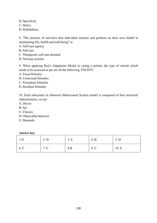 190
B. Specificity
C. Helicy
D. Redundancy
8. "The practice of activities that individual initiates and perform on their own behalf in
maintaining life, health and well-being" is:
A. Self-care agency
B. Self care
C. Therapeutic self-care demand
D. Nursing systems
9. When applying Roy's Adaptation Model in caring a patient, the type of stimuli which
needs to be assessed as per are all the following, EXCEPT;
A. Focal Stimulus
B. Contextual Stimulus
C. Perceptual Stimulus
D. Residual Stimulus
10. Each subsystem in Johnson's Behavioural System model is composed of four structural
characteristics, except:
A. Drives
B. Set
C. Choices
D. Observable behavior
E. Demands
Answer key
1.D 2. D 3. E 4. B 5. D
6. C 7. C 8.B 9. C 10. E
 