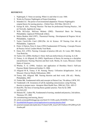 191
REFERENCE
1. Nightingale, F. Notes on nursing: What it is and what it is not. 1860.
2. Works by Florence Nightingale at Project Gutenberg
3. Selanders LC. The power of environmental adaptation: Florence Nightingale's
original theory for nursing practice. .J Holist Nurs. 2010 Mar; 28(1):81-8
4. George B. Julia , Nursing Theories- The base for professional Nursing Practice , 3rd
ed. Norwalk, Appleton & Lange.
5. Wills M.Evelyn, McEwen Melanie (2002). Theoretical Basis for Nursing
Philadelphia. Lippincott Williams& wilkins.
6. Meleis Ibrahim Afaf (1997) , Theoretical Nursing : Development & Progress 3rd ed.
Philadelphia, Lippincott.
7. Taylor Carol,Lillis Carol (2001)The Art & Science Of Nursing Care 4th ed.
Philadelphia, Lippincott.
8. Potter A Patricia, Perry G Anne (1992) Fundamentals Of Nursing –Concepts Process
& Practice 3rd ed. London Mosby Year Book.
9. Orem, D.E. (1991). Nursing: Concepts of practice (4th ed.). St. Louis, MO: Mosby-
Year Book Inc.
10. Taylor, S.G. (2006). Dorthea E. Orem: Self-care deficit theory of nursing. In A.M.
11. Tomey, A. & Alligood, M. (2002). Significance of theory for nursing as a discipline
and profession. Nursing Theorists and their work. Mosby, St. Louis, Missouri, United
States of America.
12. Whelan, E. G. (1984). Analysis and application of Dorothea Orem‘s Self-care
Practuce Model. Retrieved October 31, 2006.
13. Alligood M R, Tomey A M. Nursing Theory: Utilization &Application .3rd ed.
Missouri: Elsevier Mosby Publications; 2002.
14. Tomey AM, Alligood. MR. Nursing theorists and their work. (5th ed.). Mosby,
Philadelphia, 2002
15. Timber BK. Fundamental skills and concepts in Patient Care, 7th edition, LWW, NY.
16. Vandemark L.M. Awareness of self & expanding consciousness: using Nursing
theories to prepare nurse –therapists Ment Health Nurs. 2006 Jul; 27(6) : 605-15
17. Reed PG, The force of nursing theory guided- practice. Nurs Sci Q. 2006
Jul;19(3):225
18. Delaune SC,. Ladner PK, Fundamental of nursing, standard and practice, 2nd edition,
Thomson, NY, 2002
19. currentnursing.com/nursing_theory/
20. article.sciencepublishinggroup.com/html/10.11648.j.ejcbs.20160206.17.html
21. fayeabdellah.blogspot.com/p/application-to-nursing-practice.html
22. ejournal.manipal.edu/mjnhs/docs/Volume%204_Issue%201/Fulltext/10%20Priya%20
Aranha.pdf
 