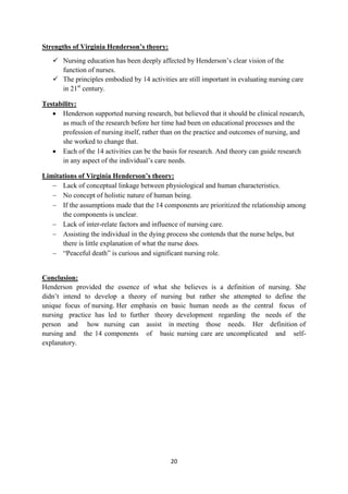 20
Strengths of Virginia Henderson’s theory:
 Nursing education has been deeply affected by Henderson‘s clear vision of the
function of nurses.
 The principles embodied by 14 activities are still important in evaluating nursing care
in 21st
century.
Testability:
 Henderson supported nursing research, but believed that it should be clinical research,
as much of the research before her time had been on educational processes and the
profession of nursing itself, rather than on the practice and outcomes of nursing, and
she worked to change that.
 Each of the 14 activities can be the basis for research. And theory can guide research
in any aspect of the individual‘s care needs.
Limitations of Virginia Henderson’s theory:
 Lack of conceptual linkage between physiological and human characteristics.
 No concept of holistic nature of human being.
 If the assumptions made that the 14 components are prioritized the relationship among
the components is unclear.
 Lack of inter-relate factors and influence of nursing care.
 Assisting the individual in the dying process she contends that the nurse helps, but
there is little explanation of what the nurse does.
 ―Peaceful death‖ is curious and significant nursing role.
Conclusion:
Henderson provided the essence of what she believes is a definition of nursing. She
didn‘t intend to develop a theory of nursing but rather she attempted to define the
unique focus of nursing. Her emphasis on basic human needs as the central focus of
nursing practice has led to further theory development regarding the needs of the
person and how nursing can assist in meeting those needs. Her definition of
nursing and the 14 components of basic nursing care are uncomplicated and self-
explanatory.
 