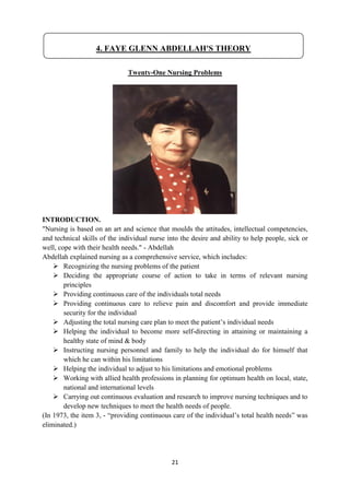 21
Twenty-One Nursing Problems
INTRODUCTION.
"Nursing is based on an art and science that moulds the attitudes, intellectual competencies,
and technical skills of the individual nurse into the desire and ability to help people, sick or
well, cope with their health needs." - Abdellah
Abdellah explained nursing as a comprehensive service, which includes:
 Recognizing the nursing problems of the patient
 Deciding the appropriate course of action to take in terms of relevant nursing
principles
 Providing continuous care of the individuals total needs
 Providing continuous care to relieve pain and discomfort and provide immediate
security for the individual
 Adjusting the total nursing care plan to meet the patient‘s individual needs
 Helping the individual to become more self-directing in attaining or maintaining a
healthy state of mind & body
 Instructing nursing personnel and family to help the individual do for himself that
which he can within his limitations
 Helping the individual to adjust to his limitations and emotional problems
 Working with allied health professions in planning for optimum health on local, state,
national and international levels
 Carrying out continuous evaluation and research to improve nursing techniques and to
develop new techniques to meet the health needs of people.
(In 1973, the item 3, - ―providing continuous care of the individual‘s total health needs‖ was
eliminated.)
4. FAYE GLENN ABDELLAH'S THEORY
 
