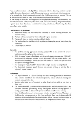 25
Faye Abdellah‘s work is a set of problems formulated in terms of nursing-centered services
used to determine the patient‘s needs. The nursing-centered orientation to client care appears
to be contradicting the client-centered approach that Abdellah professes to support. This can
be observed by her desire to move away from a disease-centered orientation.
In her attempt to bring the nursing practice to its proper relationship with restorative and
preventive measures for meeting total client needs, she seems to swing the pendulum to the
opposite pole, from the disease orientation to nursing orientation, while leaving the client
somewhere in the middle.
Characteristics of the theory
1. Abdellah‘s theory has inter-related the concepts of health, nursing problems, and
problem solving.
2. Problem solving is an activity that is inherently logical in nature.
3. Framework focus on nursing practice and individuals.
4. The results of testing such hypothesis would contribute to the general body of nursing
knowledge
5. Easy to apply in practice.
Strengths
 The problem-solving approach is readily generalizable to the client with specific
health needs and specific nursing problems.
 With the model‘s nature, healthcare providers and practitioners can use Abdellah‘s
problem-solving approach to guide various activities within the clinical setting. This
is true when considering a nursing practice that deals with clients with specific needs
and specific nursing problems.
 The language of Faye Abdellah‘s framework is simple and easy to comprehend.
 The theoretical statement greatly focuses on problem-solving, an activity that is
inherently logical in nature.
Weaknesses
 The major limitation to Abdellah‘s theory and the 21 nursing problems is their robust
nurse-centered orientation. She rather conceptualized nurses‘ actions in nursing care
which is contrary to her aim.
 Another point is the lack of emphasis on what the client is to achieve was given in
client care.
 The framework seems to focus quite heavily on nursing practice and individuals. This
somewhat limits the generalizing ability, although the problem-solving approach is
readily generalizable to clients with specific health needs and specific nursing.
 Also, Abdellah‘s framework is inconsistent with the concept of holism. The nature of
the 21 nursing problems attests to this. As a result, the client may be diagnosed with
numerous problems leading to fractionalized care efforts. Potential problems might be
overlooked because the client is not deemed to be in a particular illness stage.
 