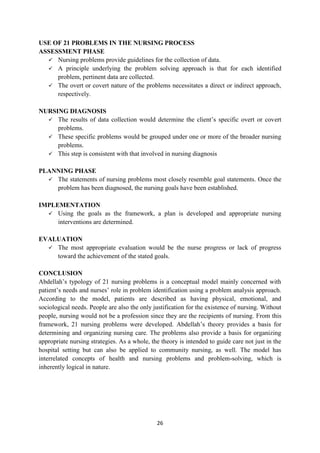 26
USE OF 21 PROBLEMS IN THE NURSING PROCESS
ASSESSMENT PHASE
 Nursing problems provide guidelines for the collection of data.
 A principle underlying the problem solving approach is that for each identified
problem, pertinent data are collected.
 The overt or covert nature of the problems necessitates a direct or indirect approach,
respectively.
NURSING DIAGNOSIS
 The results of data collection would determine the client‘s specific overt or covert
problems.
 These specific problems would be grouped under one or more of the broader nursing
problems.
 This step is consistent with that involved in nursing diagnosis
PLANNING PHASE
 The statements of nursing problems most closely resemble goal statements. Once the
problem has been diagnosed, the nursing goals have been established.
IMPLEMENTATION
 Using the goals as the framework, a plan is developed and appropriate nursing
interventions are determined.
EVALUATION
 The most appropriate evaluation would be the nurse progress or lack of progress
toward the achievement of the stated goals.
CONCLUSION
Abdellah‘s typology of 21 nursing problems is a conceptual model mainly concerned with
patient‘s needs and nurses‘ role in problem identification using a problem analysis approach.
According to the model, patients are described as having physical, emotional, and
sociological needs. People are also the only justification for the existence of nursing. Without
people, nursing would not be a profession since they are the recipients of nursing. From this
framework, 21 nursing problems were developed. Abdellah‘s theory provides a basis for
determining and organizing nursing care. The problems also provide a basis for organizing
appropriate nursing strategies. As a whole, the theory is intended to guide care not just in the
hospital setting but can also be applied to community nursing, as well. The model has
interrelated concepts of health and nursing problems and problem-solving, which is
inherently logical in nature.
 