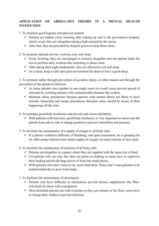 27
APPLICATION OF ABDELLAH’S THEORY IN A MENTAL HEALTH
INSTITUTION
1. To maintain good hygiene and physical comfort
 Patients are bathed every morning after waking up and in the government hospital,
charity ward, they are altogether taking a bath assisted by the nurses.
 After that, they are provided by hospital gowns to keep them clean.
2. To promote optimal activity: exercise, rest, and sleep.
 Every morning, they are encouraged to exercise altogether and one patient leads the
rest to perform daily workout like stretching or dance class.
 After taking their night medications, they are allowed to rest and sleep.
 As a nurse, keep a calm and quiet environment for them to have a good sleep.
3. To promote safety through prevention of accident, injury, or other trauma and through the
prevention of the spread of infection.
 As many patients stay together in one single room in a ward, nurse prevent spread of
infection by isolating patients with communicable diseases like scabies.
 Maintain safety precautions because patients with mental illness are likely to have
suicidal, homicidal and escape precautions therefore nurse should be aware of their
happenings all the time.
4. To maintain good body mechanics and prevent and correct deformity.
 With patients with bed sores, good body mechanics is very important so nurse turn the
patient from side to side or change position to prevent immobility and pressure.
5. To facilitate the maintenance of a supply of oxygen to all body cells.
 If a patient verbalizes difficulty of breathing, and upon assessment, he is grasping for
air, after proper referral nurse attach supply of oxygen via nasal cannula or face mask.
6. To facilitate the maintenance of nutrition of all body cells.
 Patients eat altogether in a pantry where they are supplied with the same tray of food.
 For patients who eat very fast, they are prone to choking so nurse have to supervise
their feeding and divide large pieces of food into small pieces.
 With patients who don‘t want to eat, nurse feed them. Nurse don‘t want patients to be
malnourished due to poor food intake.
7. To facilitate the maintenance of elimination.
 Patients who have difficulty in elimination, provide dietary supplements like fiber-
rich foods for those with constipation.
 Most disturbed patients are with restraints so they just urinate on the floor, nurse have
to change their clothes to prevent infection.
 