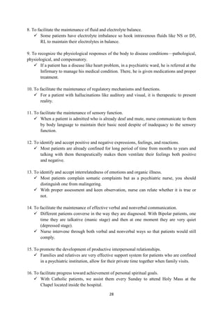 28
8. To facilitate the maintenance of fluid and electrolyte balance.
 Some patients have electrolyte imbalance so hook intravenous fluids like NS or D5,
RL to maintain their electrolytes in balance.
9. To recognize the physiological responses of the body to disease conditions—pathological,
physiological, and compensatory.
 If a patient has a disease like heart problem, in a psychiatric ward, he is referred at the
Infirmary to manage his medical condition. There, he is given medications and proper
treatment.
10. To facilitate the maintenance of regulatory mechanisms and functions.
 For a patient with hallucinations like auditory and visual, it is therapeutic to present
reality.
11. To facilitate the maintenance of sensory function.
 When a patient is admitted who is already deaf and mute, nurse communicate to them
by body language to maintain their basic need despite of inadequacy to the sensory
function.
12. To identify and accept positive and negative expressions, feelings, and reactions.
 Most patients are already confined for long period of time from months to years and
talking with them therapeutically makes them ventilate their feelings both positive
and negative.
13. To identify and accept interrelatedness of emotions and organic illness.
 Most patients complain somatic complaints but as a psychiatric nurse, you should
distinguish one from malingering.
 With proper assessment and keen observation, nurse can relate whether it is true or
not.
14. To facilitate the maintenance of effective verbal and nonverbal communication.
 Different patients converse in the way they are diagnosed. With Bipolar patients, one
time they are talkative (manic stage) and then at one moment they are very quiet
(depressed stage).
 Nurse intervene through both verbal and nonverbal ways so that patients would still
comply.
15. To promote the development of productive interpersonal relationships.
 Families and relatives are very effective support system for patients who are confined
in a psychiatric institution, allow for their private time together when family visits.
16. To facilitate progress toward achievement of personal spiritual goals.
 With Catholic patients, we assist them every Sunday to attend Holy Mass at the
Chapel located inside the hospital.
 